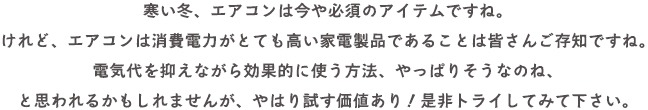 寒い冬、エアコンは今や必須のアイテムですね。
けれど、エアコンは消費電力がとても高い家電製品であることは皆さんご存知ですね。
電気代を抑えながら効果的に使う方法、やっぱりそうなのね、
と思われるかもしれませんが、やはり試す価値あり！是非トライしてみて下さい。