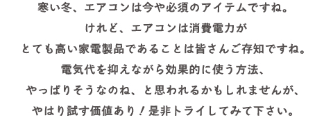 寒い冬、エアコンは今や必須のアイテムですね。
けれど、エアコンは消費電力がとても高い家電製品であることは皆さんご存知ですね。
電気代を抑えながら効果的に使う方法、やっぱりそうなのね、
と思われるかもしれませんが、やはり試す価値あり！是非トライしてみて下さい。